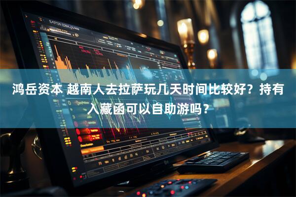 鸿岳资本 越南人去拉萨玩几天时间比较好？持有入藏函可以自助游吗？