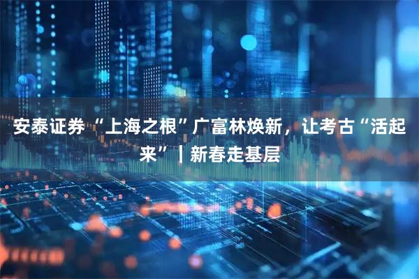 安泰证券 “上海之根”广富林焕新，让考古“活起来”｜新春走基层
