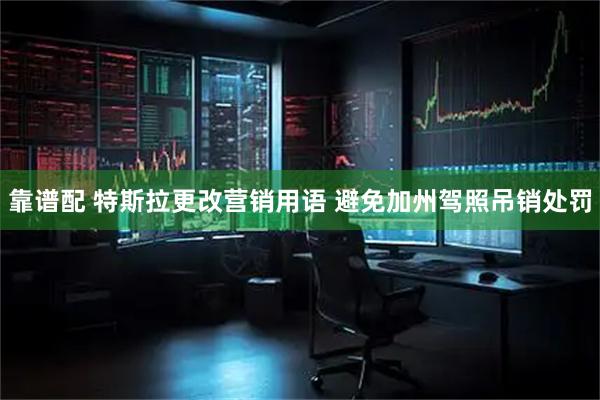 靠谱配 特斯拉更改营销用语 避免加州驾照吊销处罚