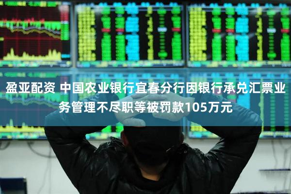 盈亚配资 中国农业银行宜春分行因银行承兑汇票业务管理不尽职等被罚款105万元