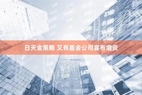 日天金策略 又有基金公司宣布增资