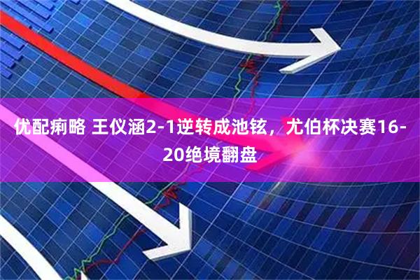 优配痢略 王仪涵2-1逆转成池铉，尤伯杯决赛16-20绝境翻盘