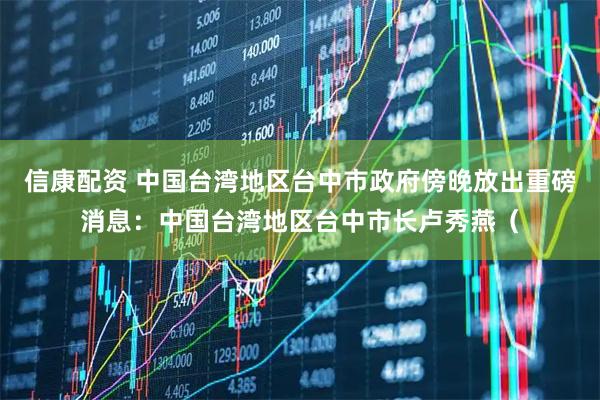 信康配资 中国台湾地区台中市政府傍晚放出重磅消息：中国台湾地区台中市长卢秀燕（