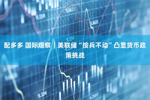 配多多 国际观察｜美联储“按兵不动”凸显货币政策挑战