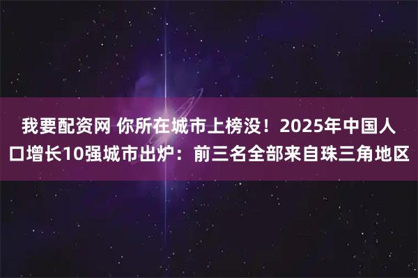 我要配资网 你所在城市上榜没！2025年中国人口增长10强城市出炉：前三名全部来自珠三角地区