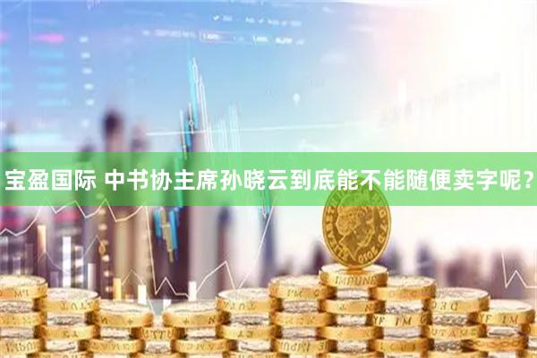宝盈国际 中书协主席孙晓云到底能不能随便卖字呢？