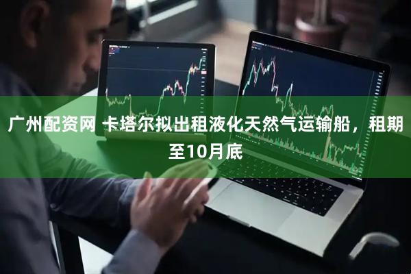 广州配资网 卡塔尔拟出租液化天然气运输船，租期至10月底