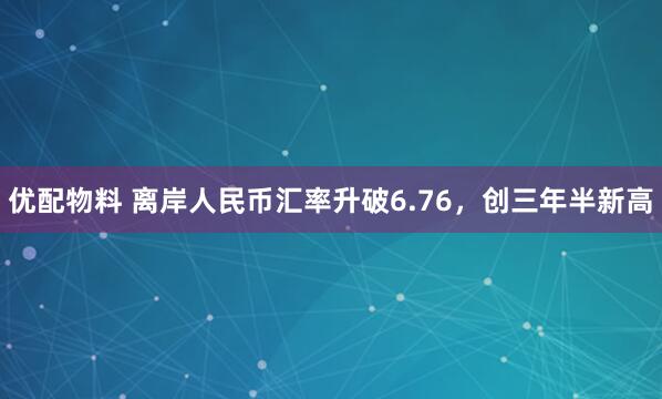 优配物料 离岸人民币汇率升破6.76，创三年半新高