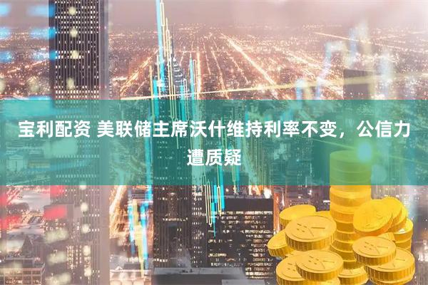宝利配资 美联储主席沃什维持利率不变，公信力遭质疑